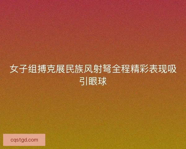 女子组搏克展民族风射弩全程精彩表现吸引眼球