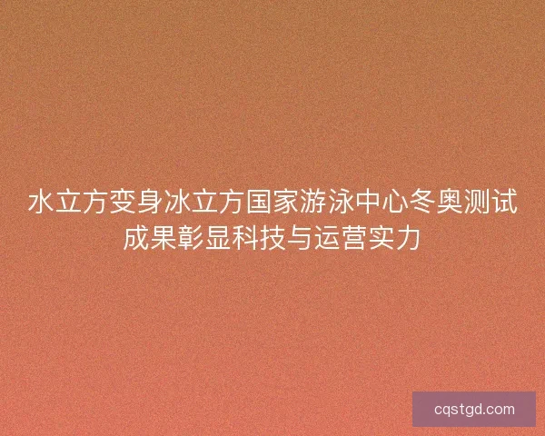水立方变身冰立方国家游泳中心冬奥测试成果彰显科技与运营实力