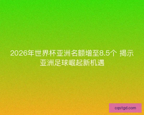 2026年世界杯亚洲名额增至8.5个 揭示亚洲足球崛起新机遇