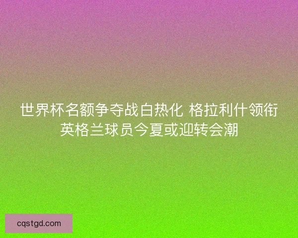 世界杯名额争夺战白热化 格拉利什领衔英格兰球员今夏或迎转会潮