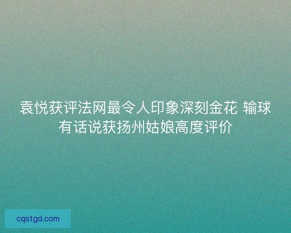 袁悦获评法网最令人印象深刻金花 输球有话说获扬州姑娘高度评价